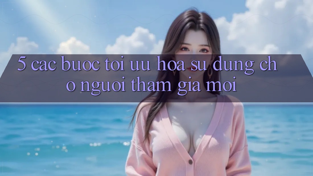 5. Các bước Tối Ưu Hóa Sử dụng Cho Người tham gia Mới