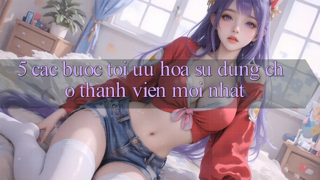 5. Các bước Tối Ưu Hóa Sử dụng Cho Thành Viên Mới nhất