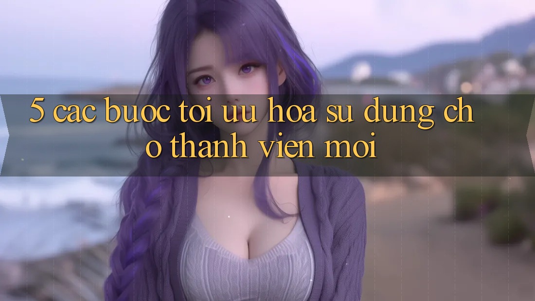 5. Các bước Tối Ưu Hóa Sử dụng Cho Thành Viên Mới