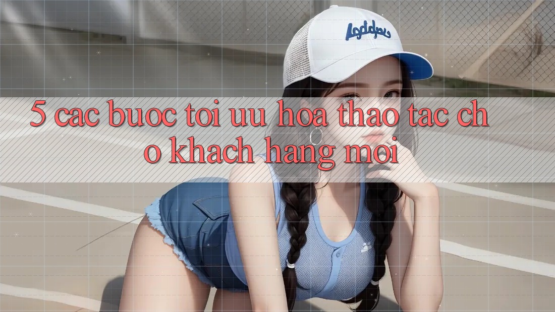 5. Các bước Tối Ưu Hóa Thao tác Cho Khách hàng Mới