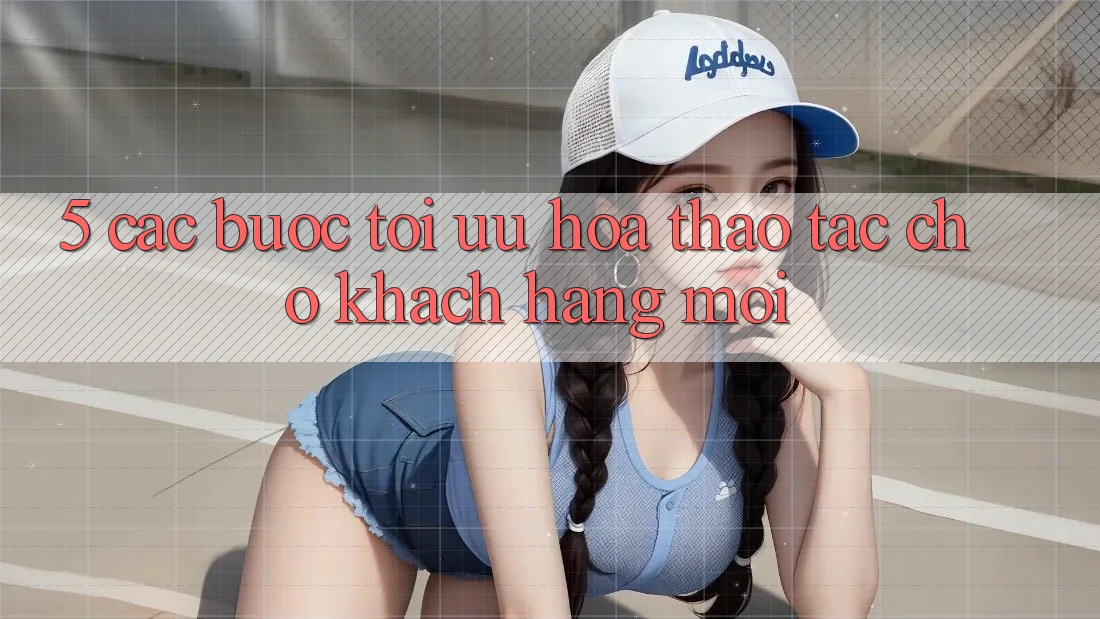 5. Các bước Tối Ưu Hóa Thao tác Cho Khách hàng Mới