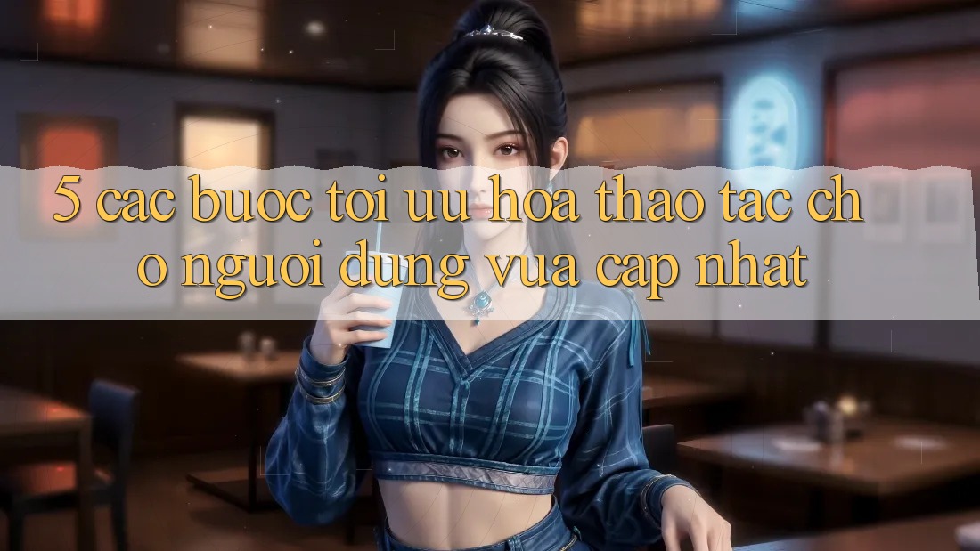 5. Các bước Tối Ưu Hóa Thao tác Cho Người dùng Vừa cập nhật