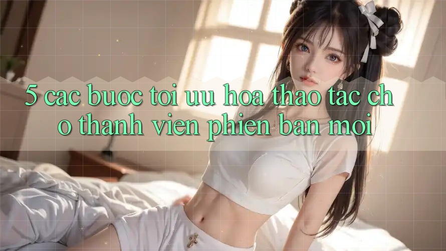 5. Các bước Tối Ưu Hóa Thao tác Cho Thành Viên Phiên bản mới