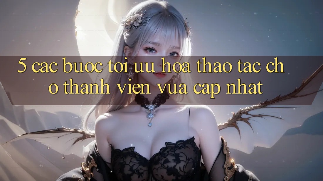 5. Các bước Tối Ưu Hóa Thao tác Cho Thành Viên Vừa cập nhật