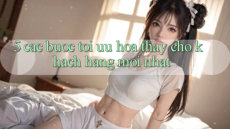 5. Các bước Tối Ưu Hóa Thấy Cho Khách hàng Mới nhất