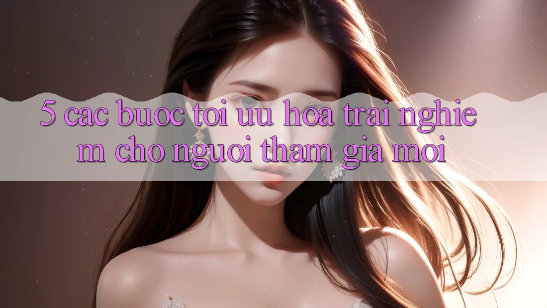 5. Các bước Tối Ưu Hóa Trải Nghiệm Cho Người tham gia Mới