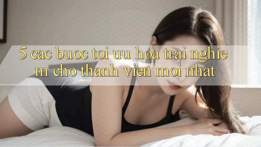 5. Các bước Tối Ưu Hóa Trải Nghiệm Cho Thành Viên Mới nhất