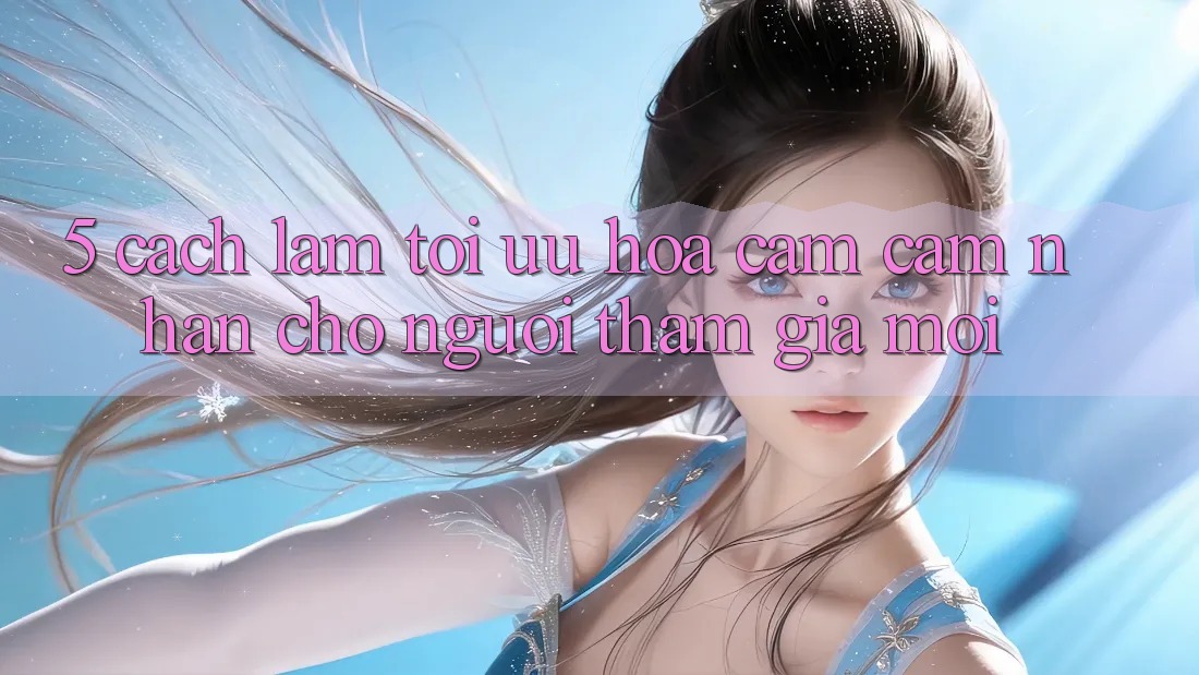 5. Cách làm Tối Ưu Hóa Cảm cảm nhận Cho Người tham gia Mới