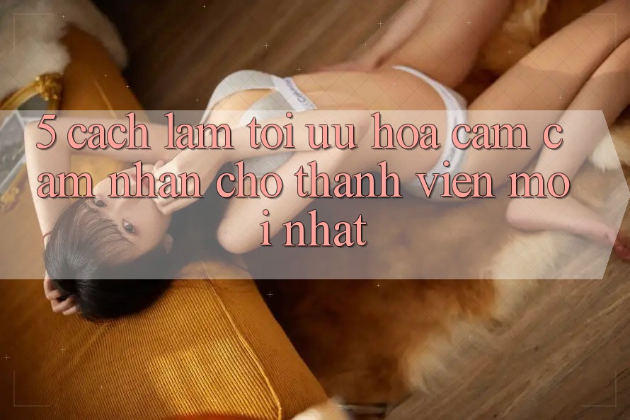5. Cách làm Tối Ưu Hóa Cảm cảm nhận Cho Thành Viên Mới nhất