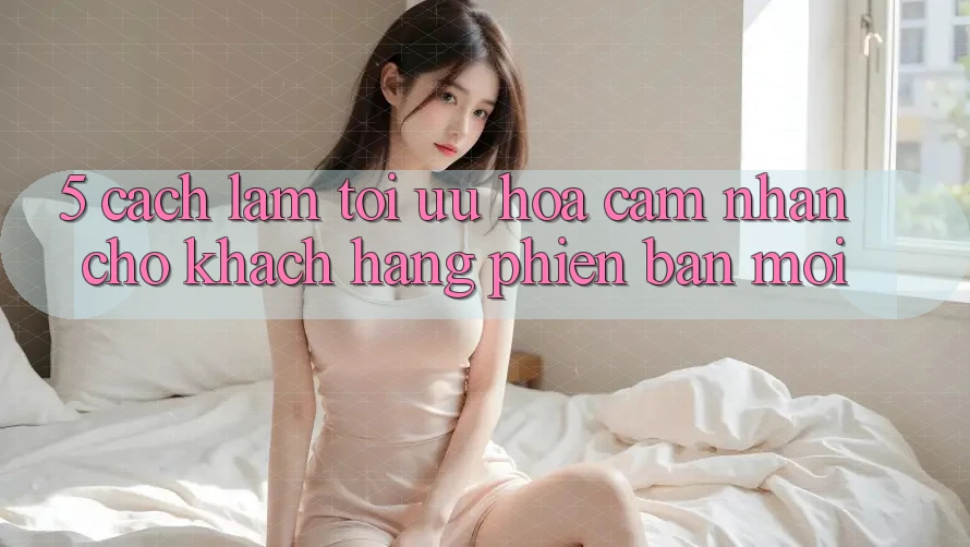 5. Cách làm Tối Ưu Hóa Cảm nhận Cho Khách hàng Phiên bản mới