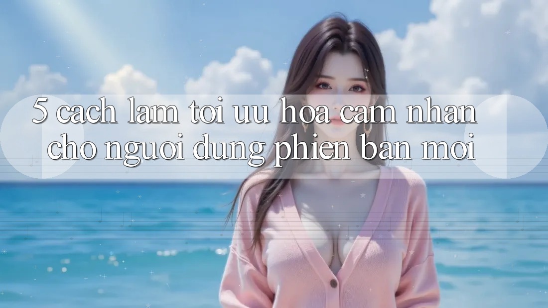 5. Cách làm Tối Ưu Hóa Cảm nhận Cho Người dùng Phiên bản mới