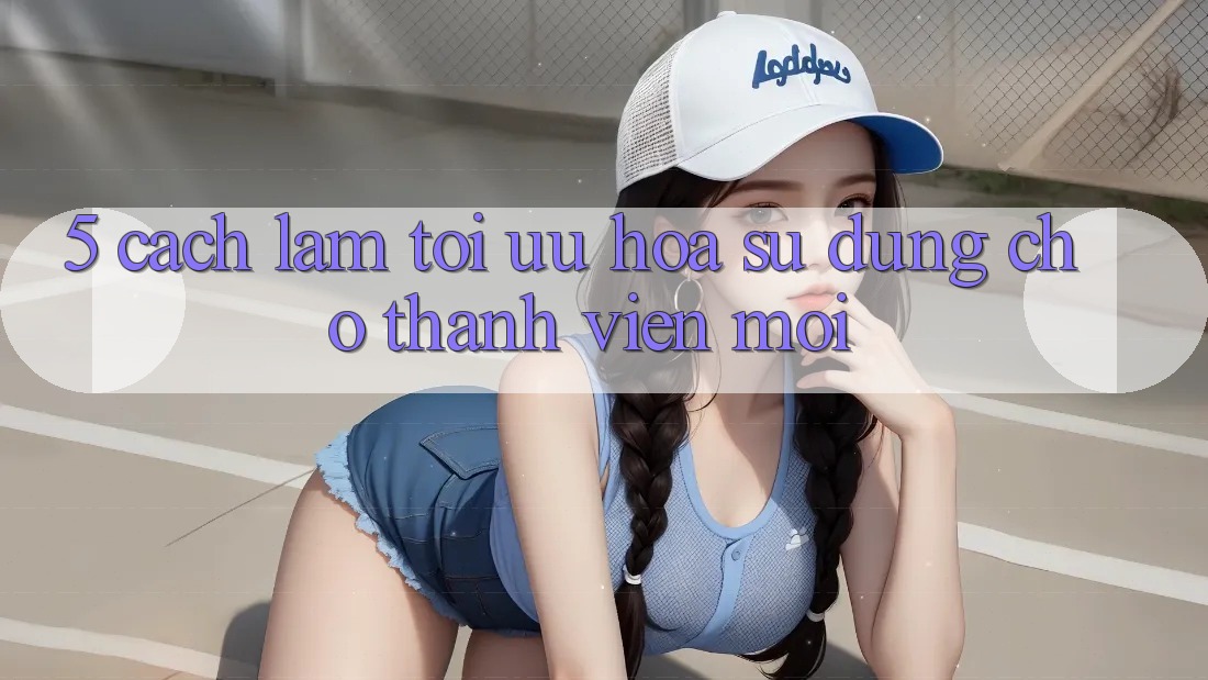 5. Cách làm Tối Ưu Hóa Sử dụng Cho Thành Viên Mới