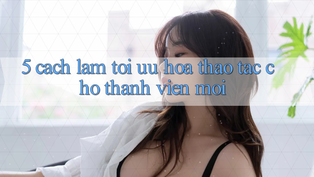 5. Cách làm Tối Ưu Hóa Thao tác Cho Thành Viên Mới