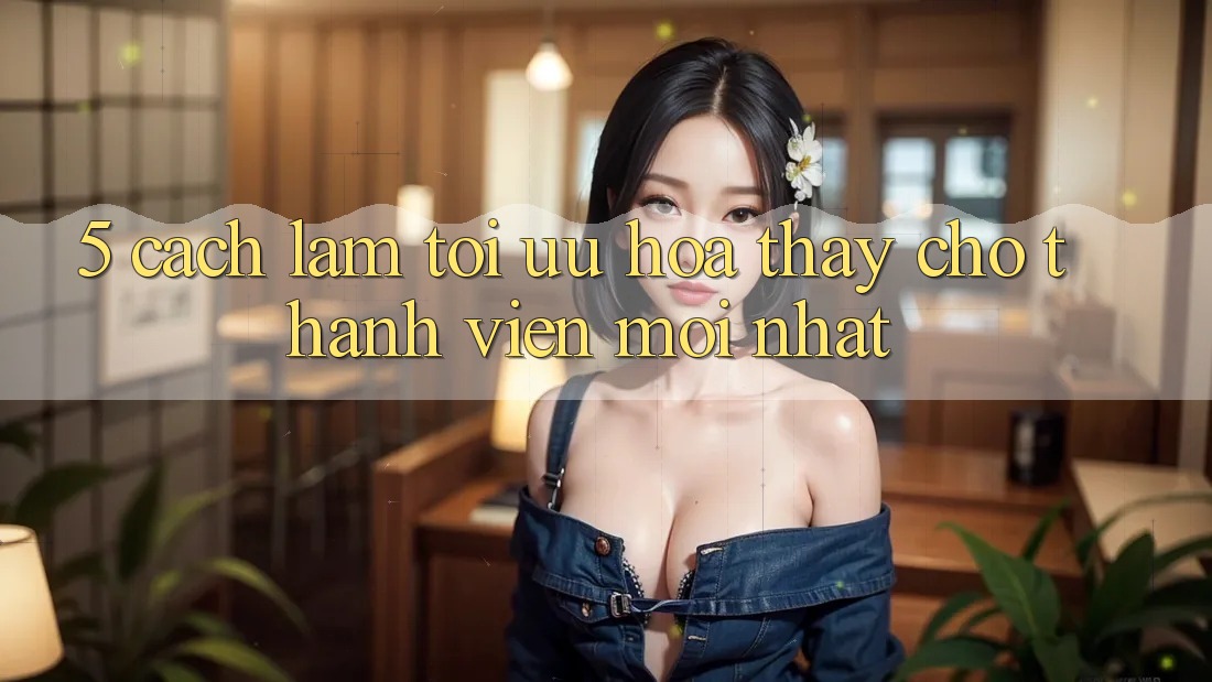 5. Cách làm Tối Ưu Hóa Thấy Cho Thành Viên Mới nhất 5. Cách làm Tối Ưu Hóa Thấy Cho Thành Viên Mới nhất