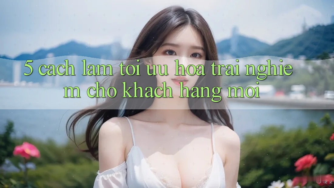 5. Cách làm Tối Ưu Hóa Trải Nghiệm Cho Khách hàng Mới