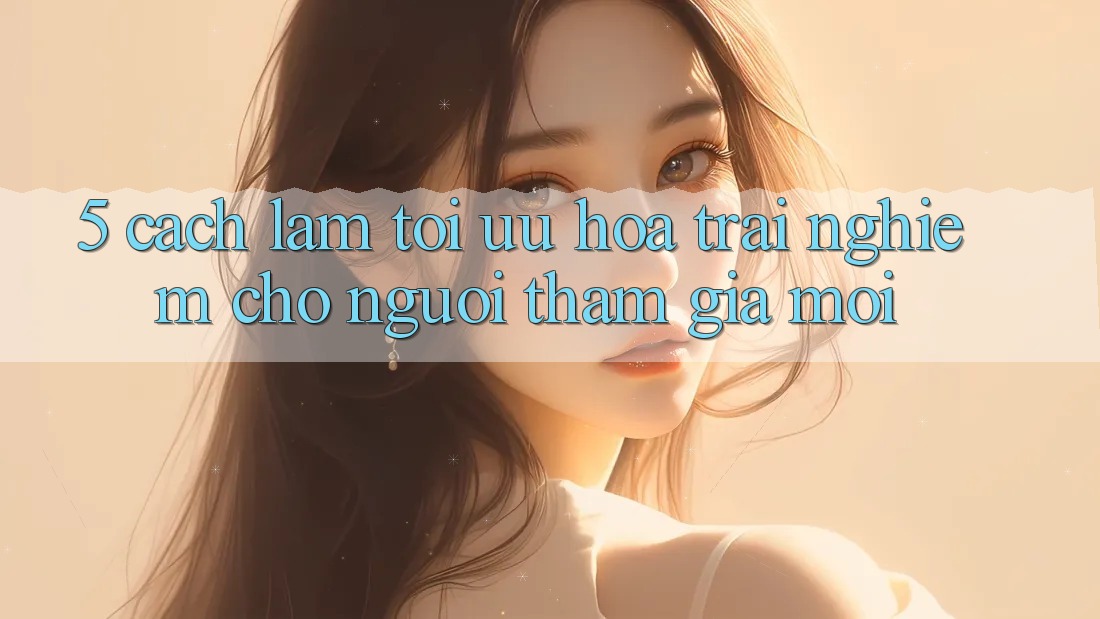 5. Cách làm Tối Ưu Hóa Trải Nghiệm Cho Người tham gia Mới