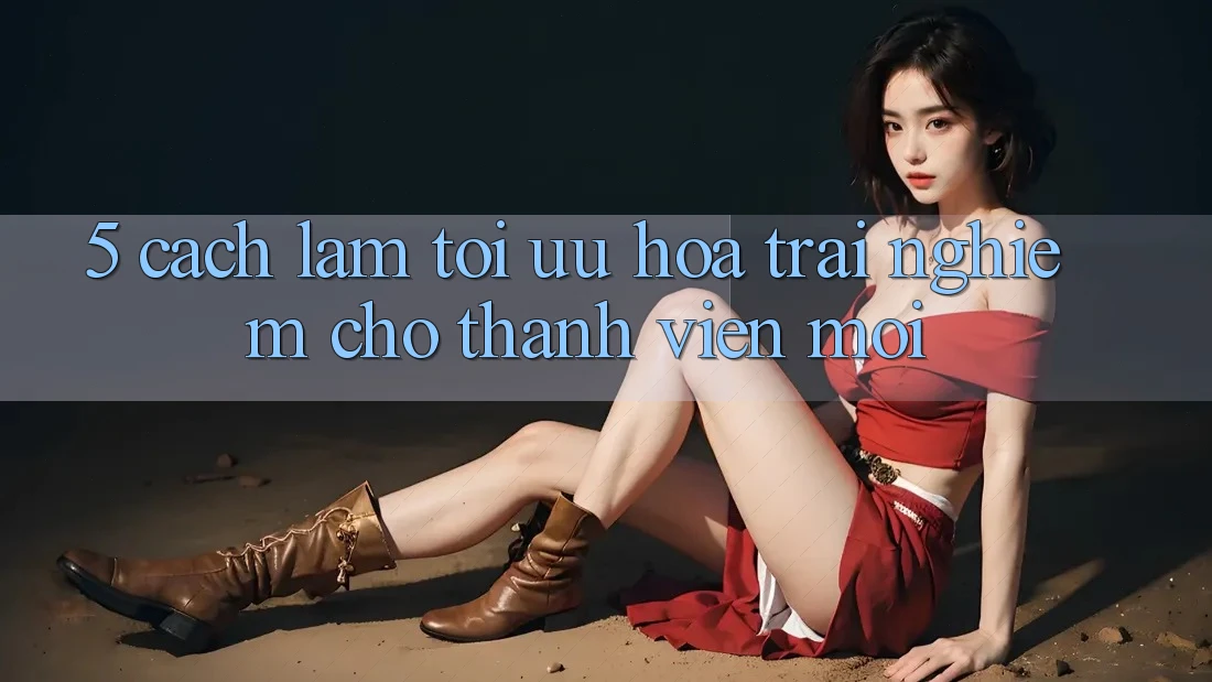 5. Cách làm Tối Ưu Hóa Trải Nghiệm Cho Thành Viên Mới