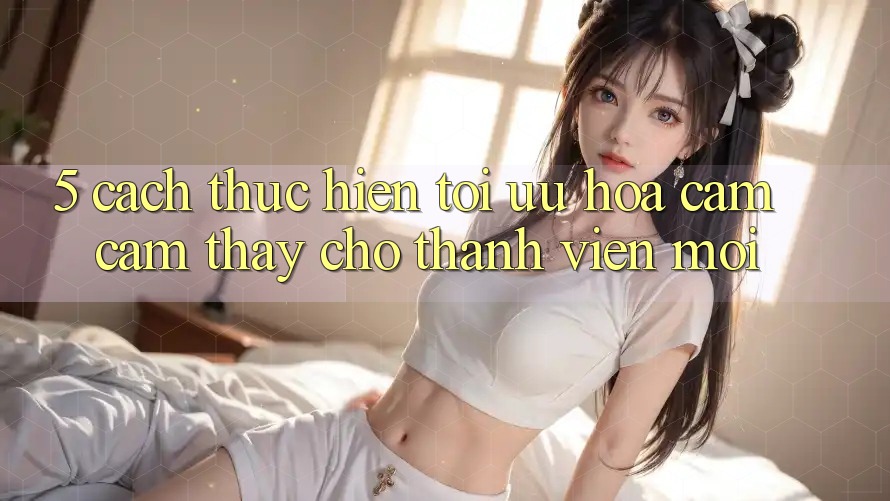 5. Cách thực hiện Tối Ưu Hóa Cảm cảm thấy Cho Thành Viên Mới