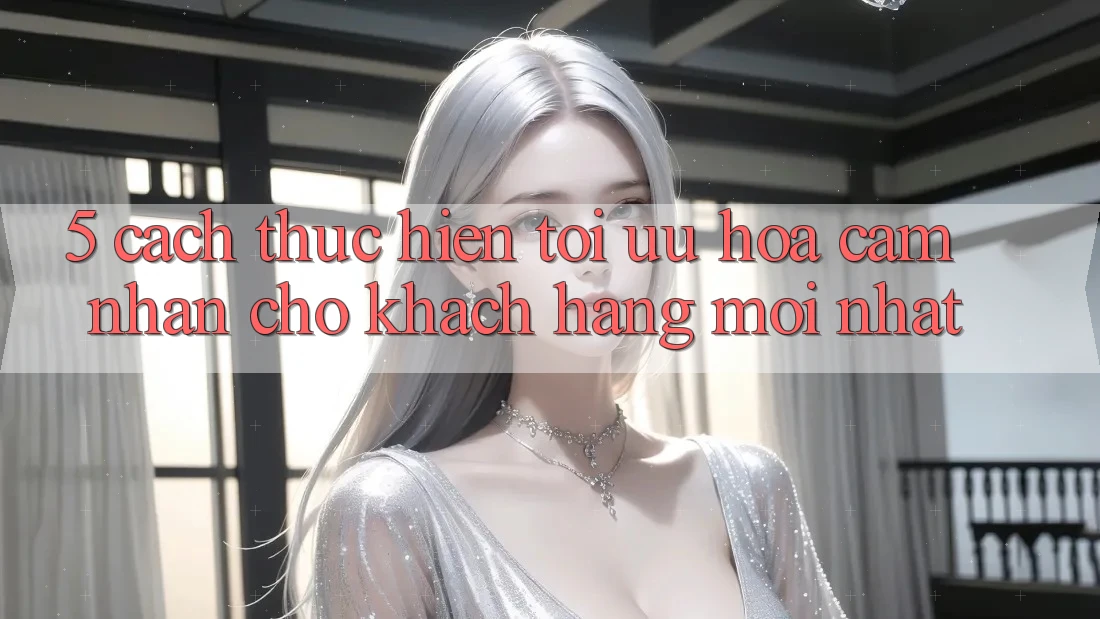5. Cách thực hiện Tối Ưu Hóa Cảm nhận Cho Khách hàng Mới nhất