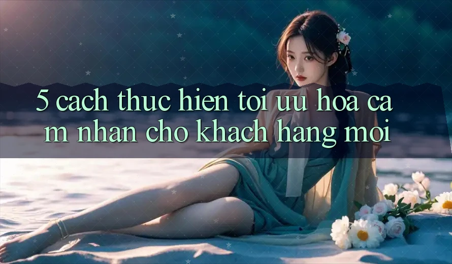 5. Cách thực hiện Tối Ưu Hóa Cảm nhận Cho Khách hàng Mới