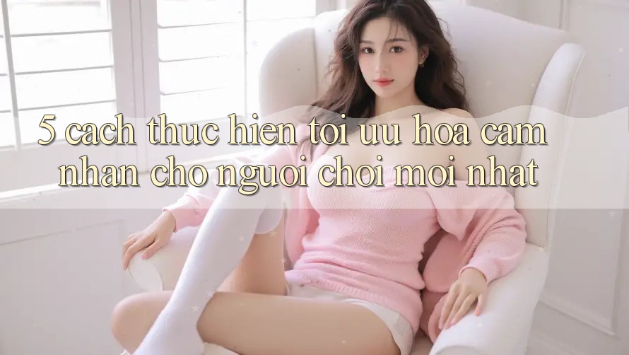5. Cách thực hiện Tối Ưu Hóa Cảm nhận Cho Người chơi Mới nhất