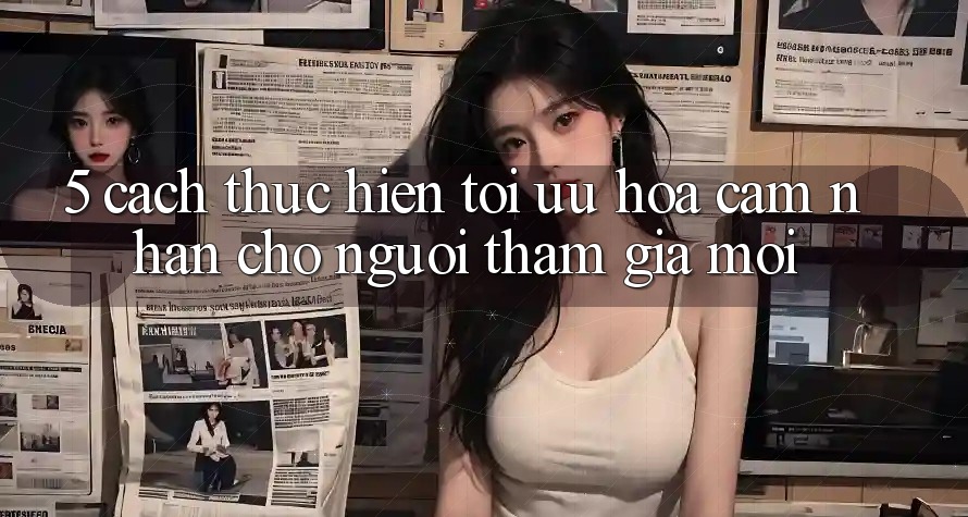 5. Cách thực hiện Tối Ưu Hóa Cảm nhận Cho Người tham gia Mới 5. Cách thực hiện Tối Ưu Hóa Cảm nhận Cho Người tham gia Mới