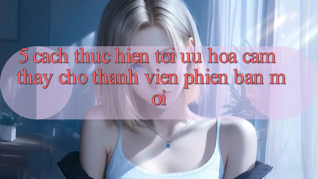 5. Cách thực hiện Tối Ưu Hóa Cảm thấy Cho Thành Viên Phiên bản mới