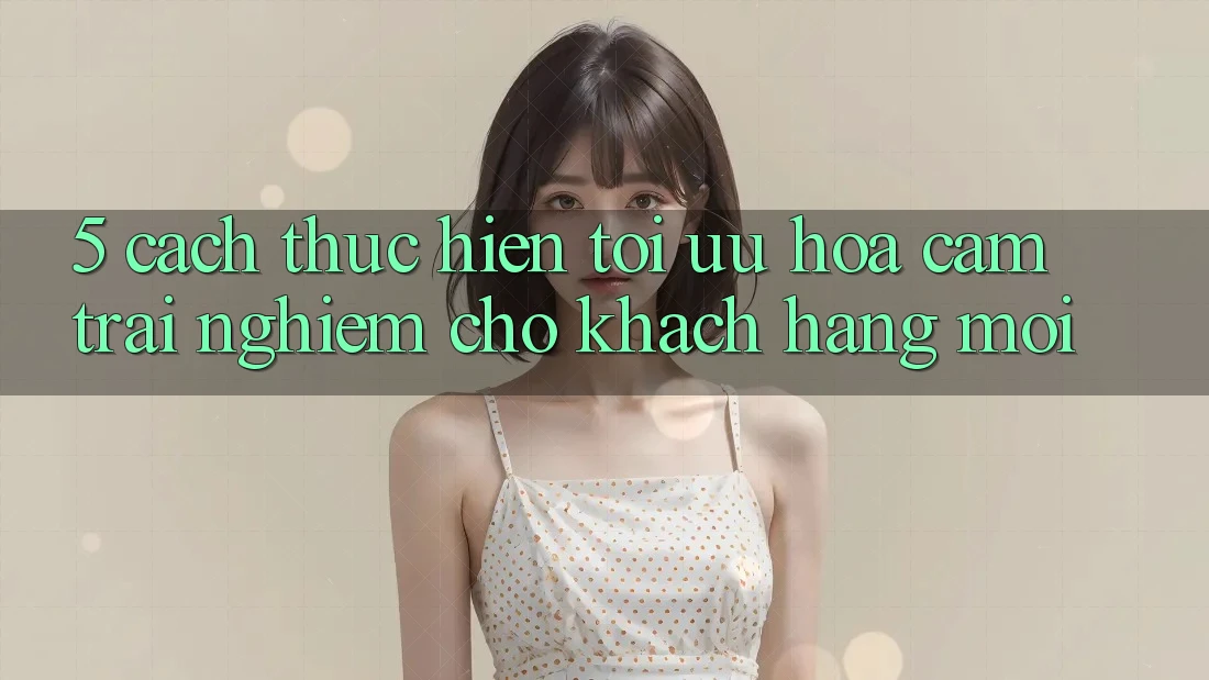 5. Cách thực hiện Tối Ưu Hóa Cảm trải nghiệm Cho Khách hàng Mới