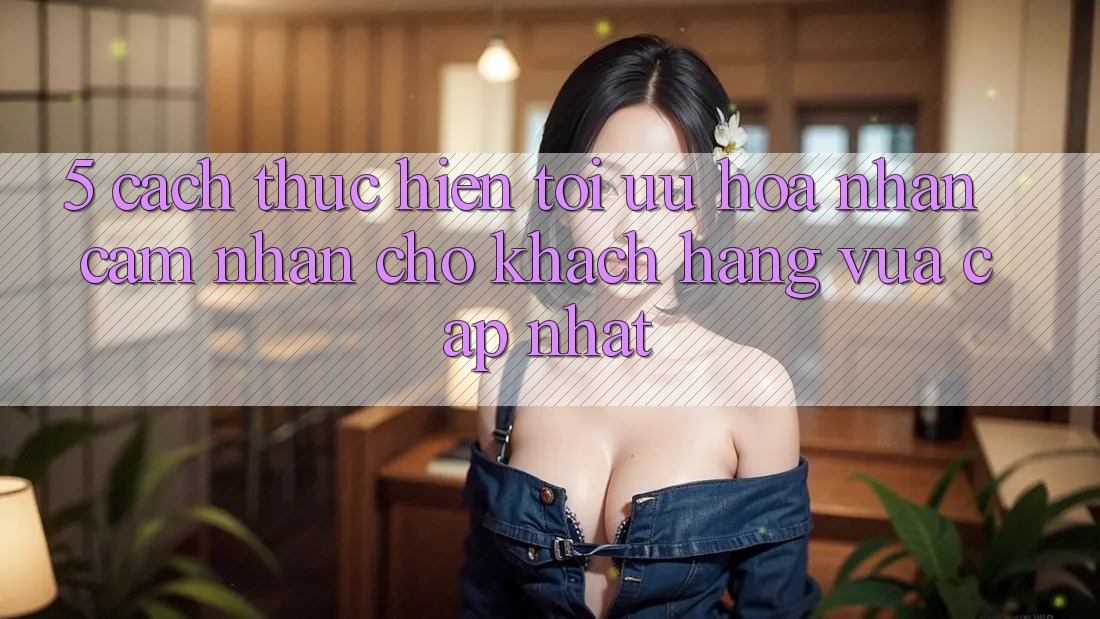 5. Cách thực hiện Tối Ưu Hóa Nhận cảm nhận Cho Khách hàng Vừa cập nhật