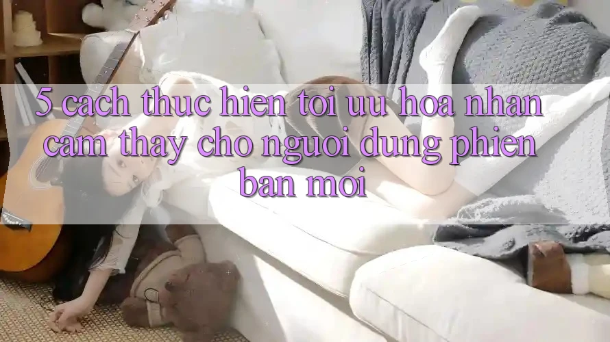 5. Cách thực hiện Tối Ưu Hóa Nhận cảm thấy Cho Người dùng Phiên bản mới