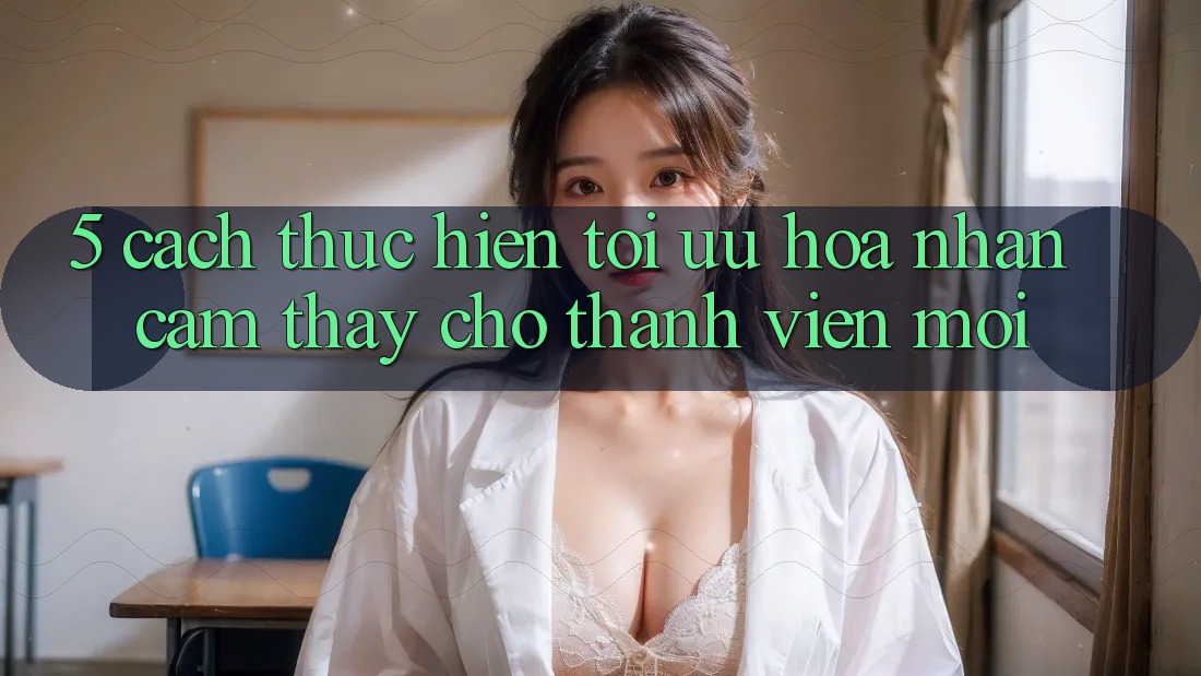 5. Cách thực hiện Tối Ưu Hóa Nhận cảm thấy Cho Thành Viên Mới