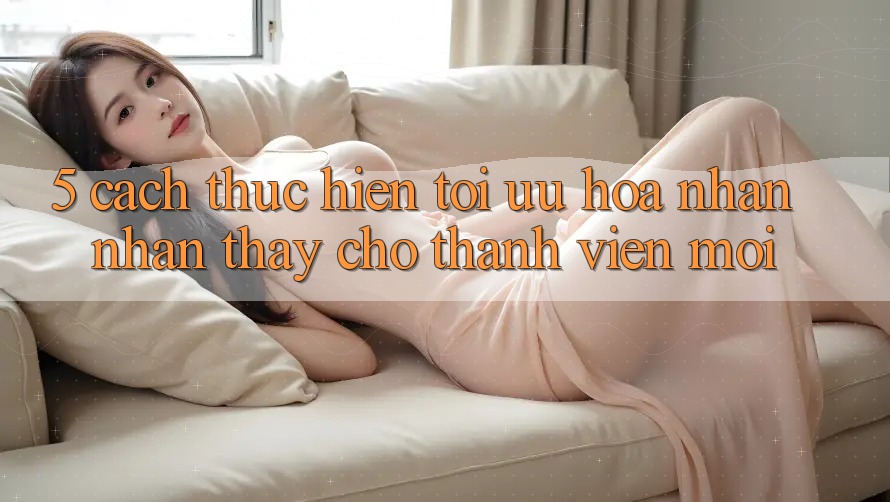 5. Cách thực hiện Tối Ưu Hóa Nhận nhận thấy Cho Thành Viên Mới