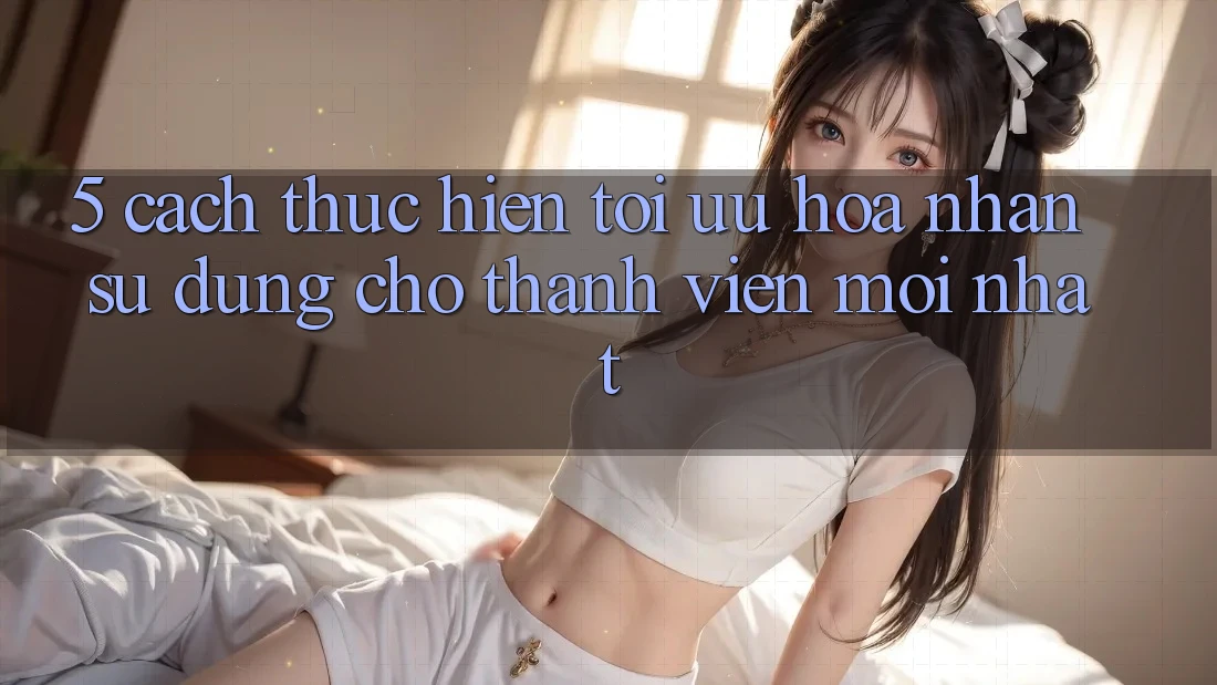 5. Cách thực hiện Tối Ưu Hóa Nhận sử dụng Cho Thành Viên Mới nhất