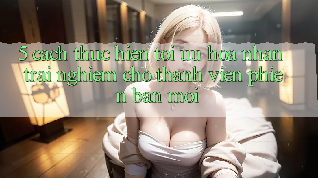 5. Cách thực hiện Tối Ưu Hóa Nhận trải nghiệm Cho Thành Viên Phiên bản mới