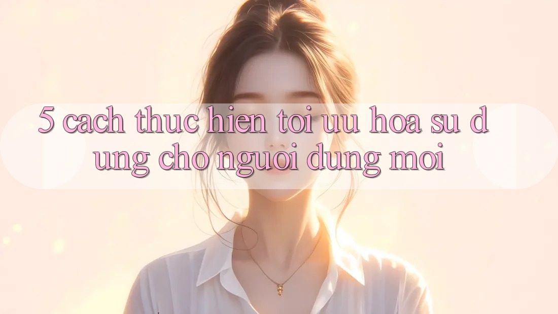 5. Cách thực hiện Tối Ưu Hóa Sử dụng Cho Người dùng Mới