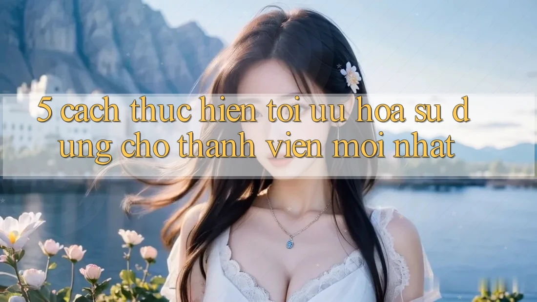 5. Cách thực hiện Tối Ưu Hóa Sử dụng Cho Thành Viên Mới nhất