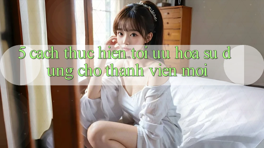 5. Cách thực hiện Tối Ưu Hóa Sử dụng Cho Thành Viên Mới