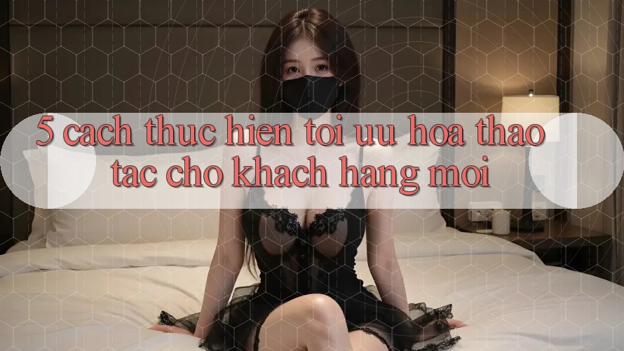5. Cách thực hiện Tối Ưu Hóa Thao tác Cho Khách hàng Mới