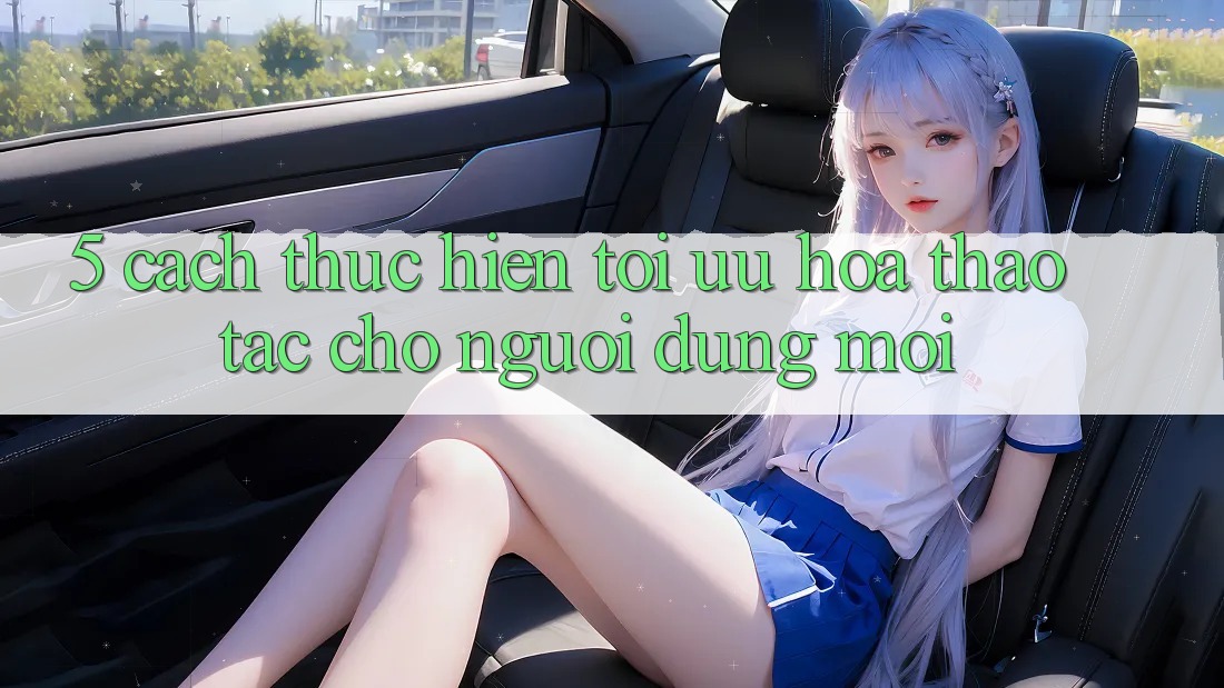 5. Cách thực hiện Tối Ưu Hóa Thao tác Cho Người dùng Mới