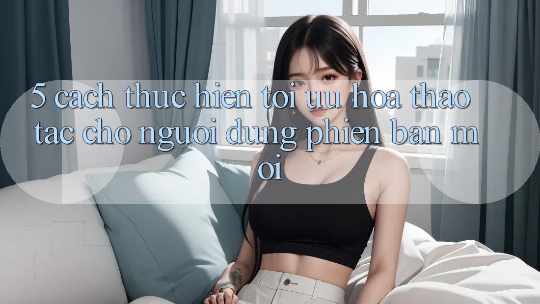 5. Cách thực hiện Tối Ưu Hóa Thao tác Cho Người dùng Phiên bản mới