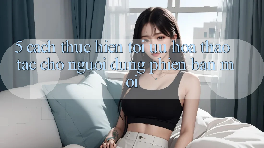 5. Cách thực hiện Tối Ưu Hóa Thao tác Cho Người dùng Phiên bản mới