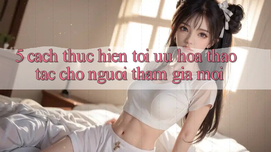 5. Cách thực hiện Tối Ưu Hóa Thao tác Cho Người tham gia Mới