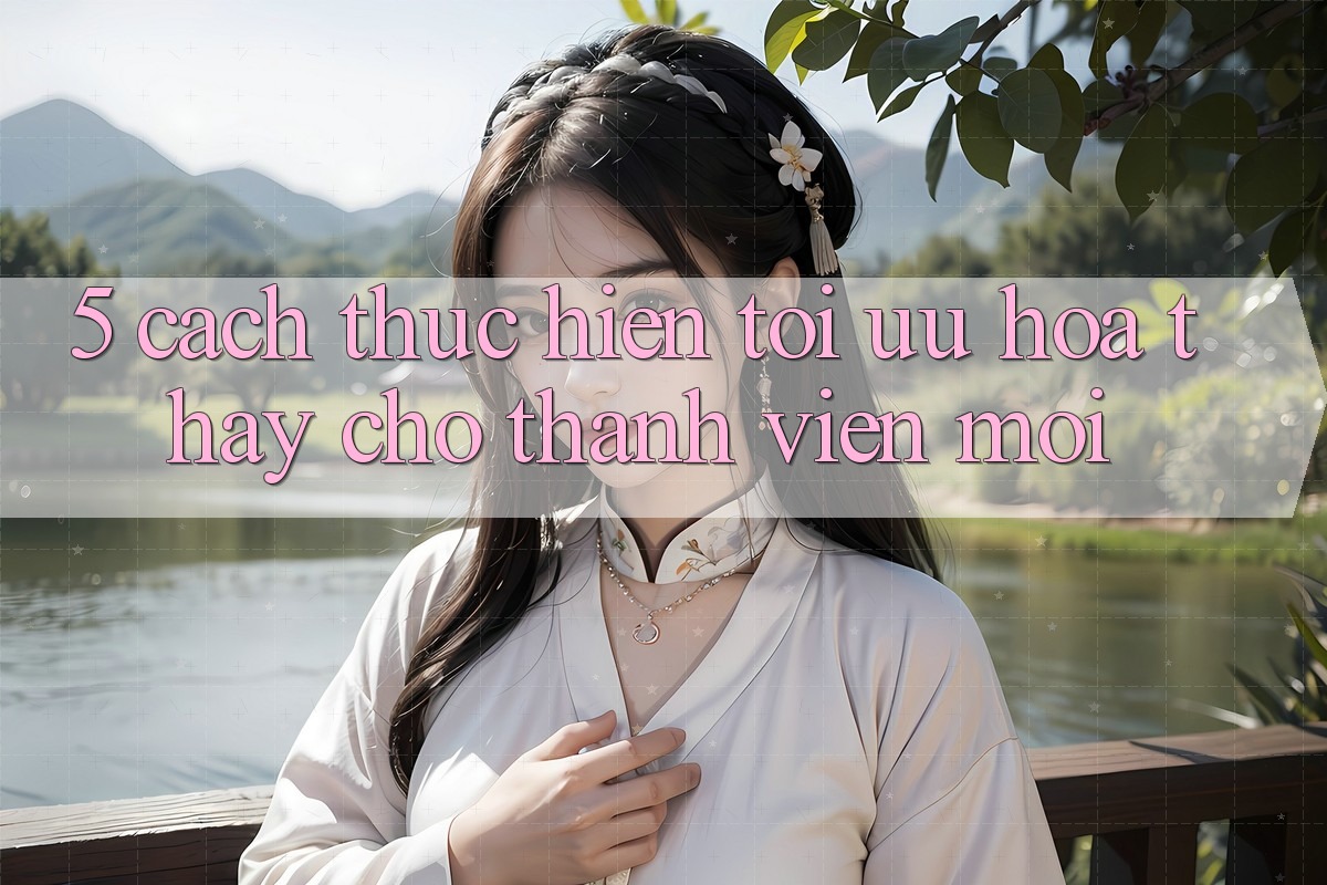 5. Cách thực hiện Tối Ưu Hóa Thấy Cho Thành Viên Mới