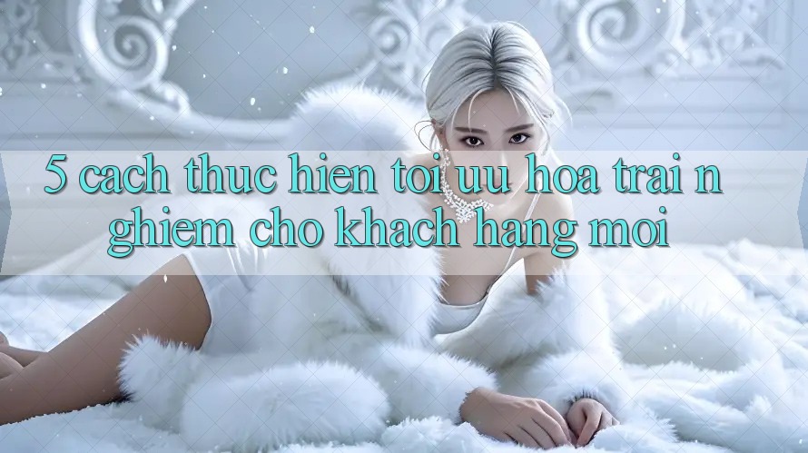 5. Cách thực hiện Tối Ưu Hóa Trải Nghiệm Cho Khách hàng Mới