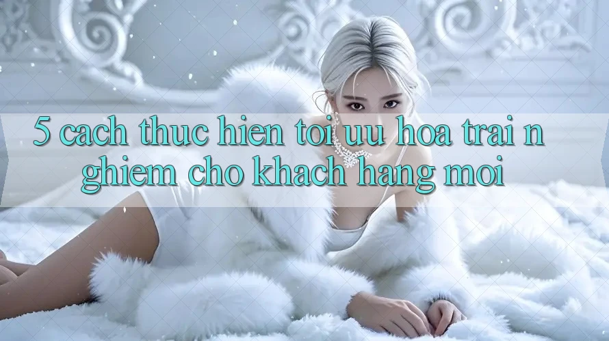 5. Cách thực hiện Tối Ưu Hóa Trải nghiệm Cho Khách hàng Mới