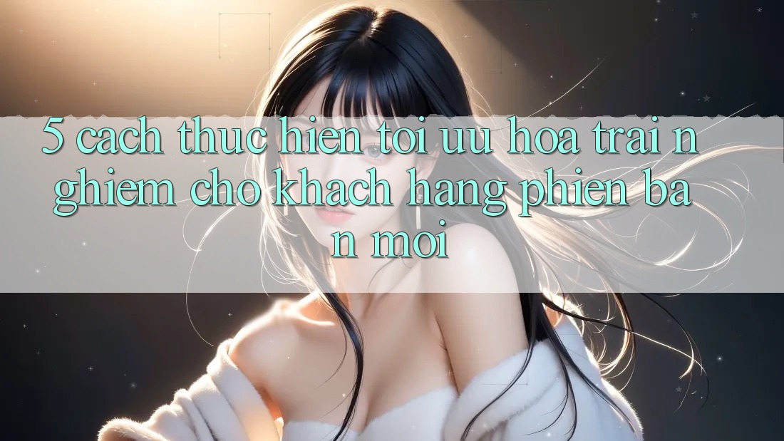 5. Cách thực hiện Tối Ưu Hóa Trải nghiệm Cho Khách hàng Phiên bản mới