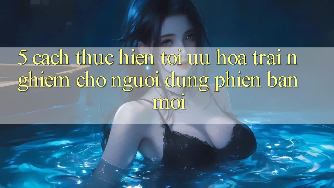 5. Cách thực hiện Tối Ưu Hóa Trải Nghiệm Cho Người dùng Phiên bản mới