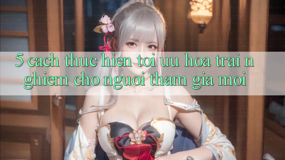 5. Cách thực hiện Tối Ưu Hóa Trải Nghiệm Cho Người tham gia Mới