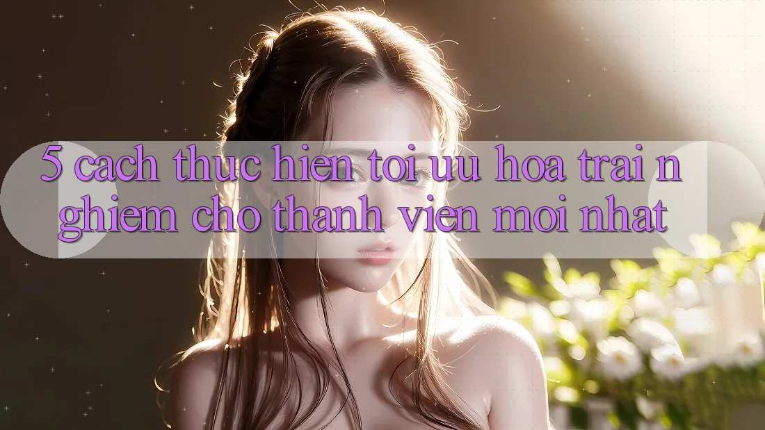 5. Cách thực hiện Tối Ưu Hóa Trải nghiệm Cho Thành Viên Mới nhất