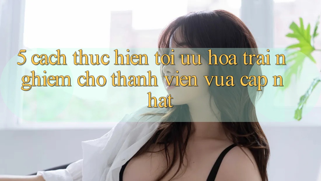 5. Cách thực hiện Tối Ưu Hóa Trải Nghiệm Cho Thành Viên Vừa cập nhật